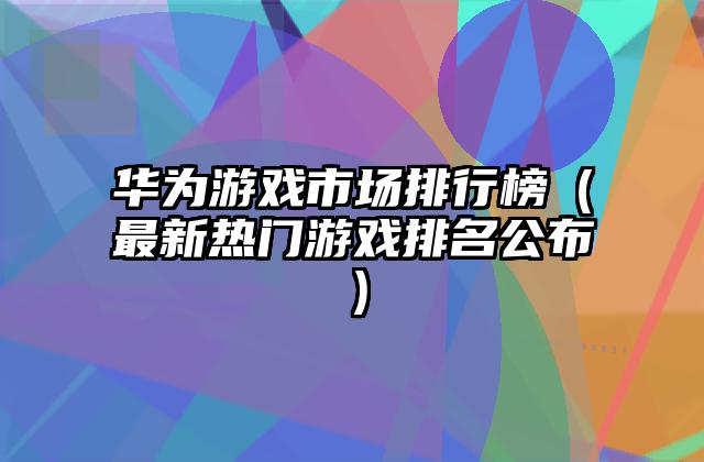 华为游戏市场排行榜（最新热门游戏排名公布）
