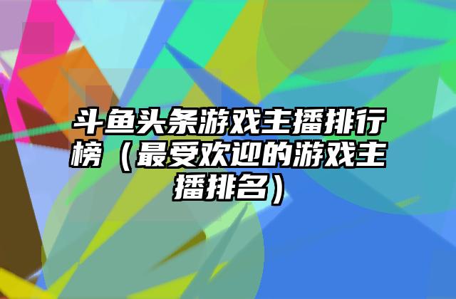 斗鱼头条游戏主播排行榜（最受欢迎的游戏主播排名）