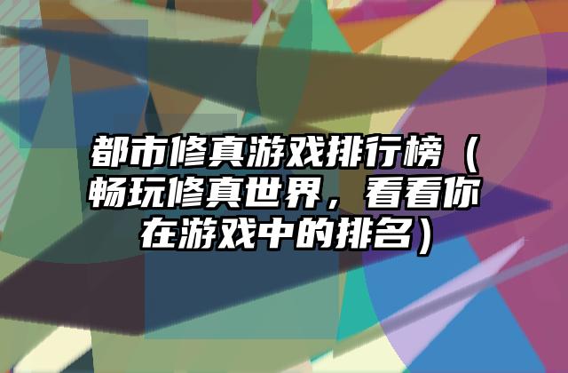 都市修真游戏排行榜（畅玩修真世界，看看你在游戏中的排名）