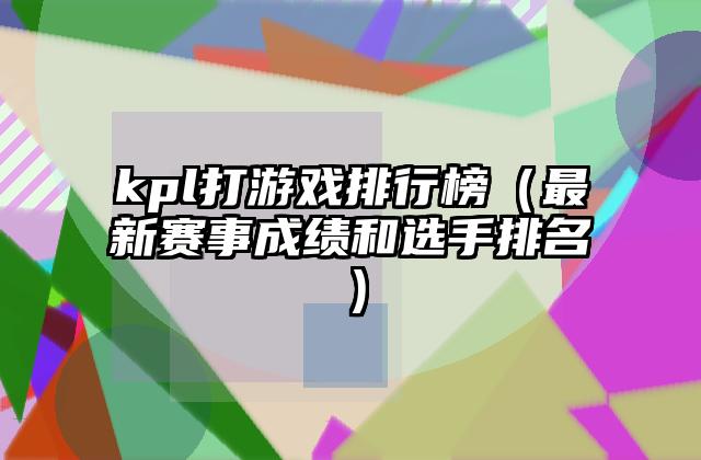 kpl打游戏排行榜（最新赛事成绩和选手排名）