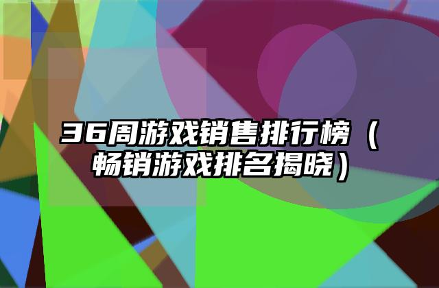 36周游戏销售排行榜（畅销游戏排名揭晓）