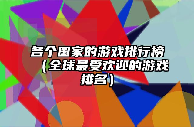 各个国家的游戏排行榜（全球最受欢迎的游戏排名）