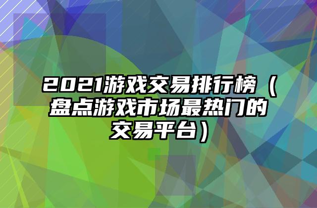 2021游戏交易排行榜（盘点游戏市场最热门的交易平台）