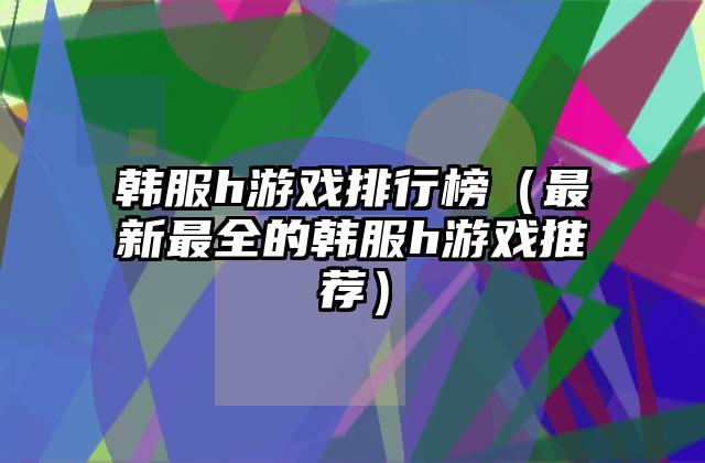韩服h游戏排行榜（最新最全的韩服h游戏推荐）