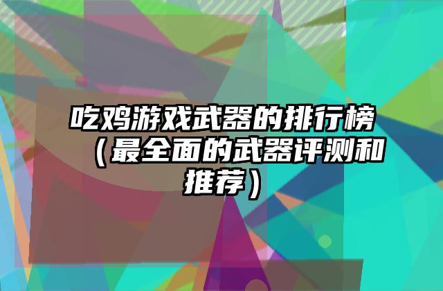 吃鸡游戏武器的排行榜（最全面的武器评测和推荐）