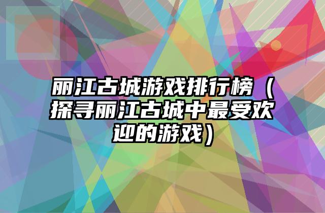 丽江古城游戏排行榜（探寻丽江古城中最受欢迎的游戏）