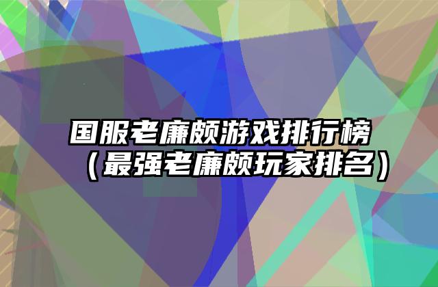 国服老廉颇游戏排行榜（最强老廉颇玩家排名）