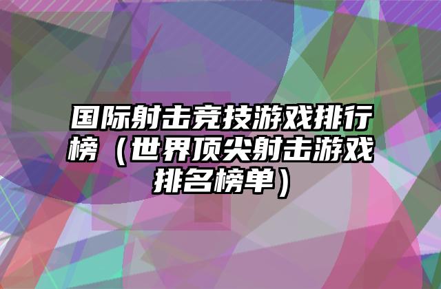 国际射击竞技游戏排行榜（世界顶尖射击游戏排名榜单）