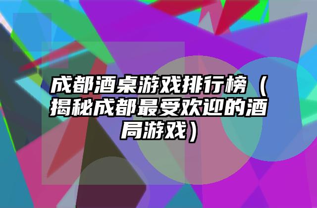 成都酒桌游戏排行榜（揭秘成都最受欢迎的酒局游戏）