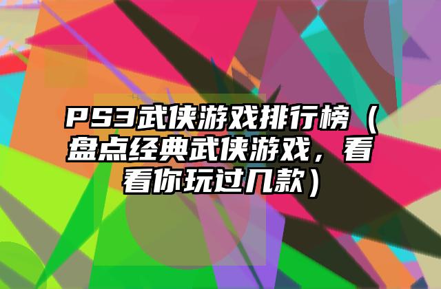 PS3武侠游戏排行榜（盘点经典武侠游戏，看看你玩过几款）