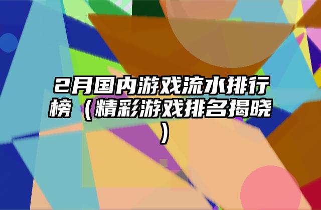 2月国内游戏流水排行榜（精彩游戏排名揭晓）