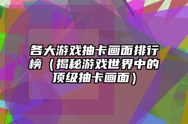 各大游戏抽卡画面排行榜（揭秘游戏世界中的顶级抽卡画面）