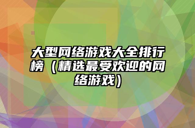 大型网络游戏大全排行榜（精选最受欢迎的网络游戏）