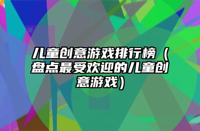 儿童创意游戏排行榜（盘点最受欢迎的儿童创意游戏）