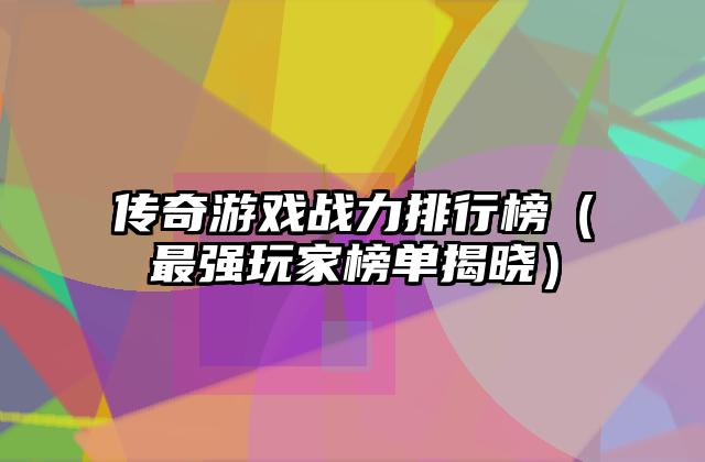 传奇游戏战力排行榜（最强玩家榜单揭晓）