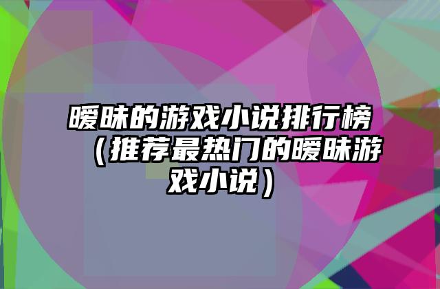 暧昧的游戏小说排行榜（推荐最热门的暧昧游戏小说）