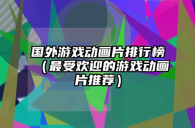 国外游戏动画片排行榜（最受欢迎的游戏动画片推荐）