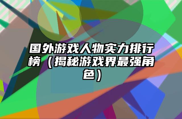 国外游戏人物实力排行榜（揭秘游戏界最强角色）