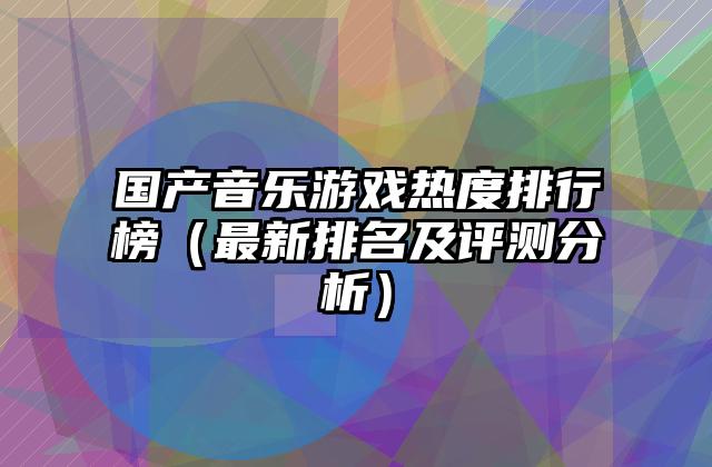 国产音乐游戏热度排行榜（最新排名及评测分析）