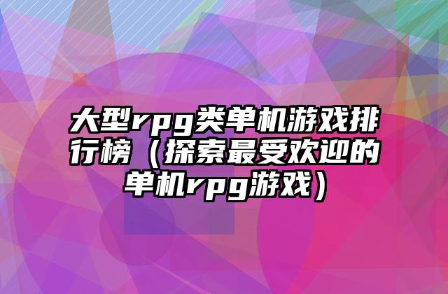 大型rpg类单机游戏排行榜（探索最受欢迎的单机rpg游戏）