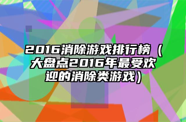 2016消除游戏排行榜（大盘点2016年最受欢迎的消除类游戏）