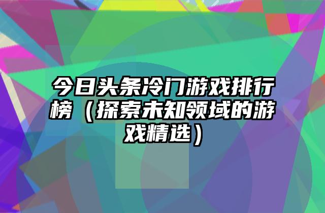 今日头条冷门游戏排行榜（探索未知领域的游戏精选）