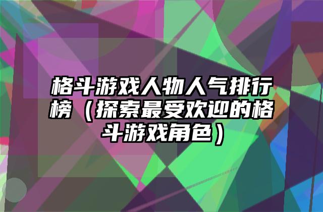 格斗游戏人物人气排行榜（探索最受欢迎的格斗游戏角色）