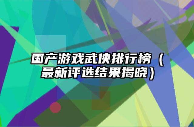 国产游戏武侠排行榜（最新评选结果揭晓）