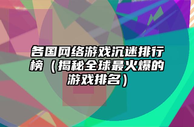 各国网络游戏沉迷排行榜（揭秘全球最火爆的游戏排名）
