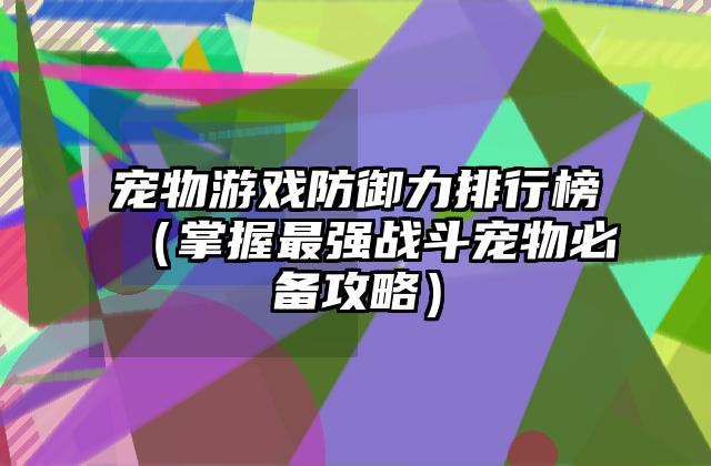 宠物游戏防御力排行榜（掌握最强战斗宠物必备攻略）