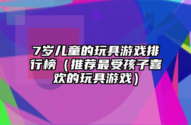 7岁儿童的玩具游戏排行榜（推荐最受孩子喜欢的玩具游戏）