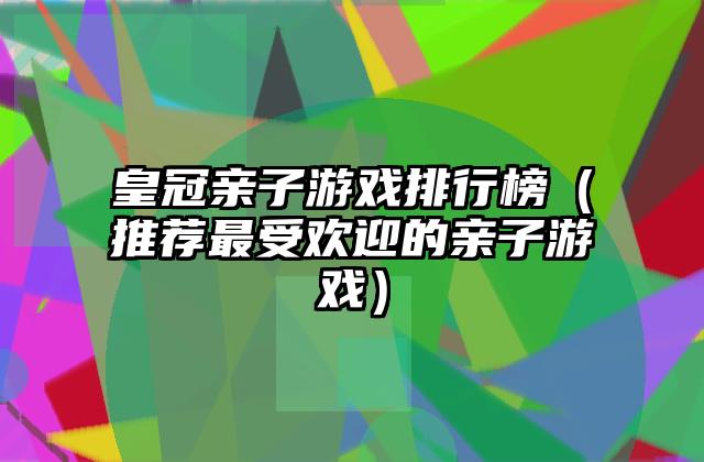 皇冠亲子游戏排行榜（推荐最受欢迎的亲子游戏）