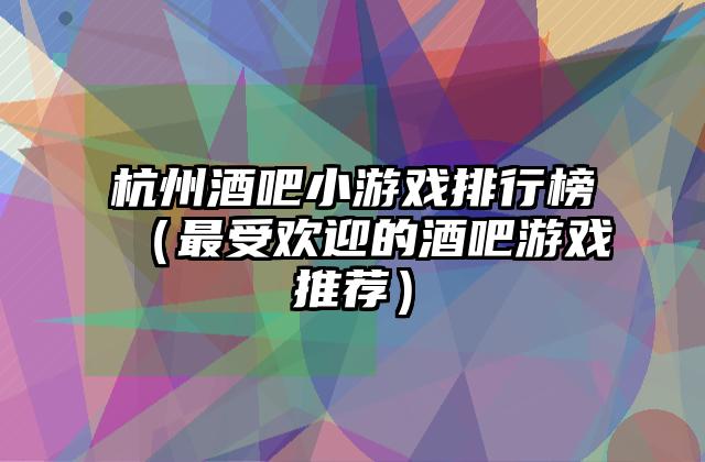 杭州酒吧小游戏排行榜（最受欢迎的酒吧游戏推荐）