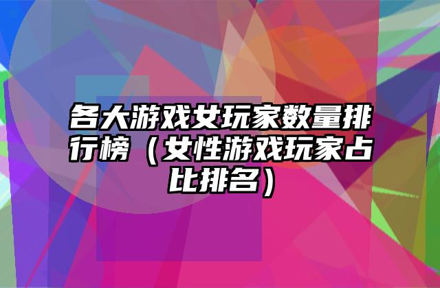 各大游戏女玩家数量排行榜（女性游戏玩家占比排名）