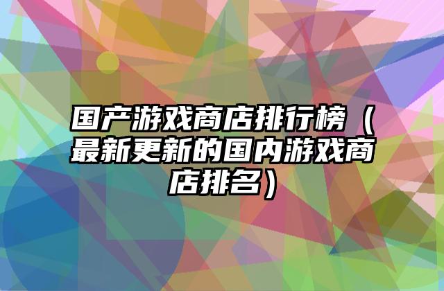 国产游戏商店排行榜（最新更新的国内游戏商店排名）