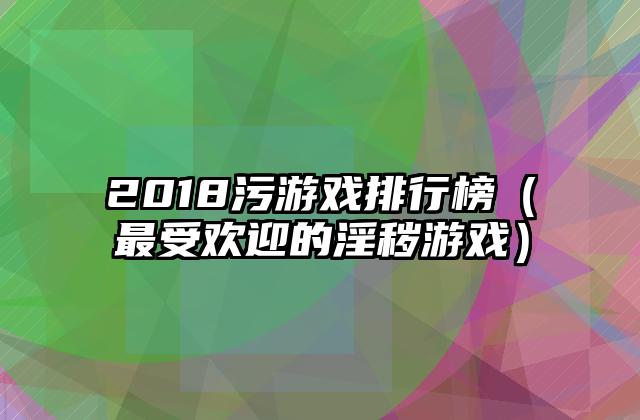 2018污游戏排行榜（最受欢迎的淫秽游戏）