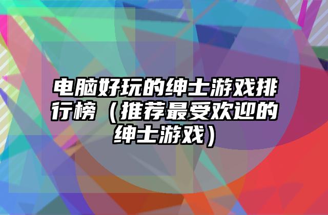 电脑好玩的绅士游戏排行榜（推荐最受欢迎的绅士游戏）