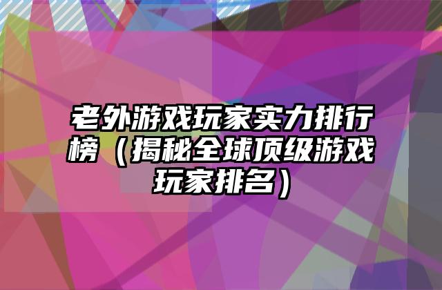 老外游戏玩家实力排行榜（揭秘全球顶级游戏玩家排名）