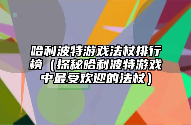哈利波特游戏法杖排行榜（探秘哈利波特游戏中最受欢迎的法杖）