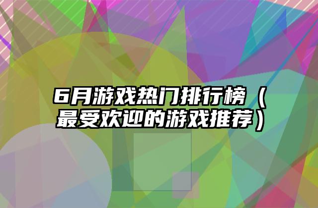 6月游戏热门排行榜（最受欢迎的游戏推荐）
