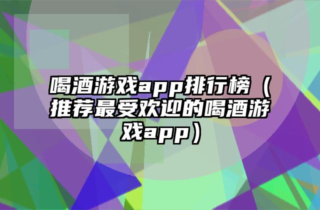 喝酒游戏app排行榜（推荐最受欢迎的喝酒游戏app）