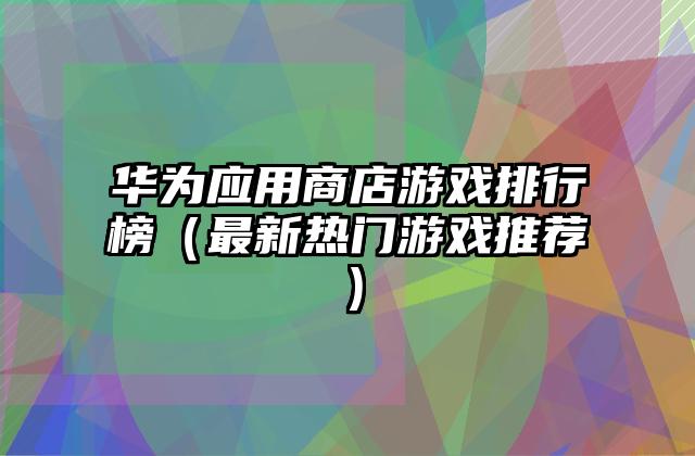 华为应用商店游戏排行榜（最新热门游戏推荐）