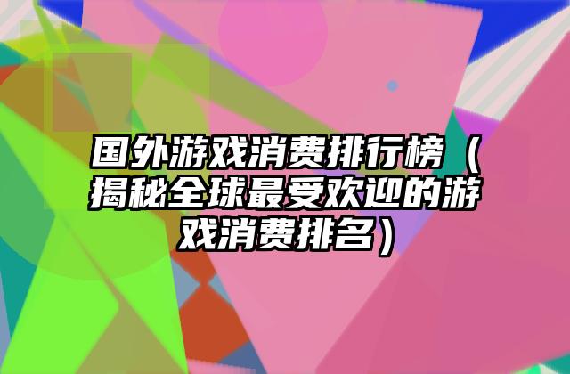 国外游戏消费排行榜（揭秘全球最受欢迎的游戏消费排名）