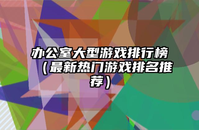 办公室大型游戏排行榜（最新热门游戏排名推荐）
