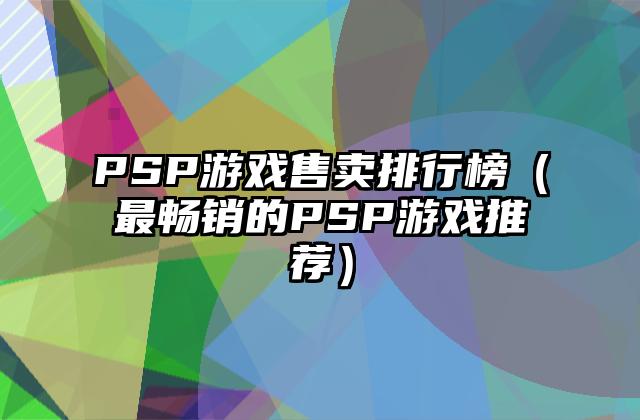 PSP游戏售卖排行榜（最畅销的PSP游戏推荐）