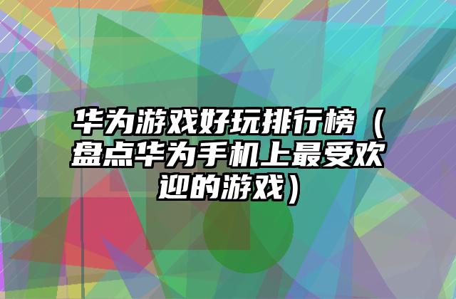 华为游戏好玩排行榜（盘点华为手机上最受欢迎的游戏）