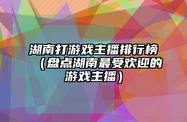 湖南打游戏主播排行榜（盘点湖南最受欢迎的游戏主播）