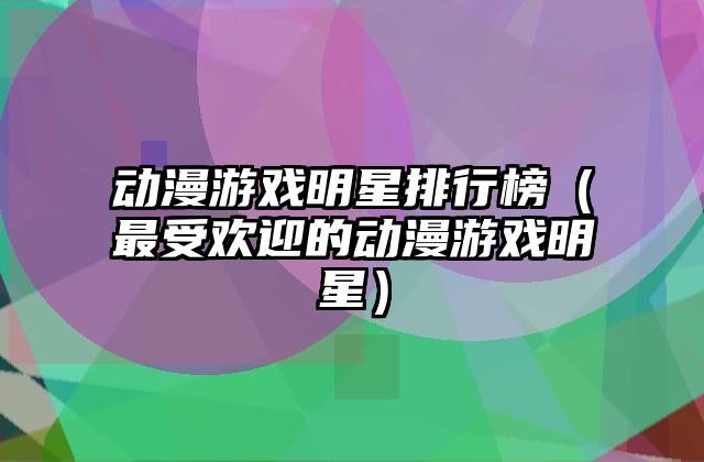 动漫游戏明星排行榜（最受欢迎的动漫游戏明星）