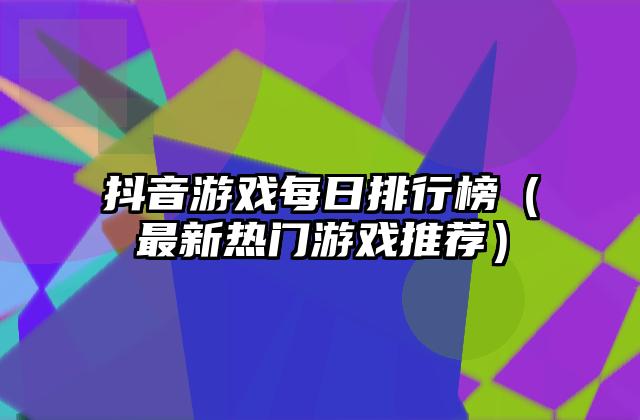 抖音游戏每日排行榜（最新热门游戏推荐）