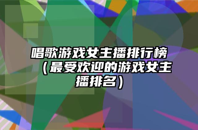 唱歌游戏女主播排行榜（最受欢迎的游戏女主播排名）